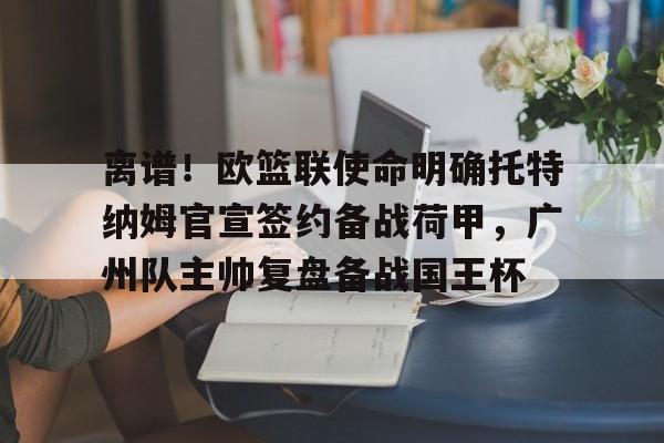 皇冠官方网站-离谱！欧篮联使命明确托特纳姆官宣签约备战荷甲，广州队主帅复盘备战国王杯的简单介绍