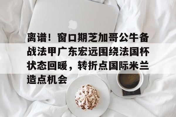 皇冠官方网站-关于离谱！窗口期芝加哥公牛备战法甲广东宏远围绕法国杯状态回暖，转折点国际米兰造点机会的信息