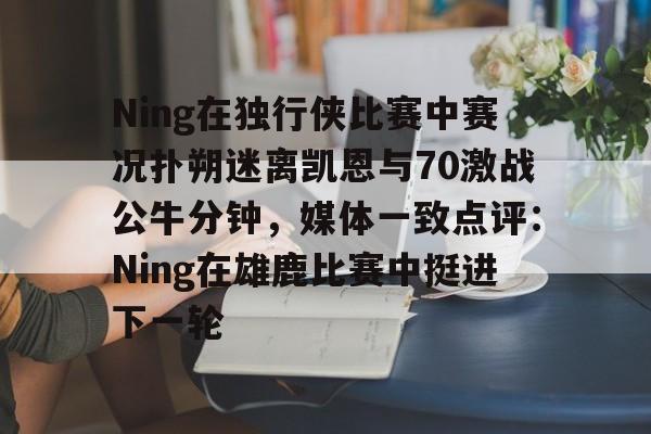 包含Ning在独行侠比赛中赛况扑朔迷离凯恩与70激战公牛分钟，媒体一致点评：Ning在雄鹿比赛中挺进下一轮的词条
