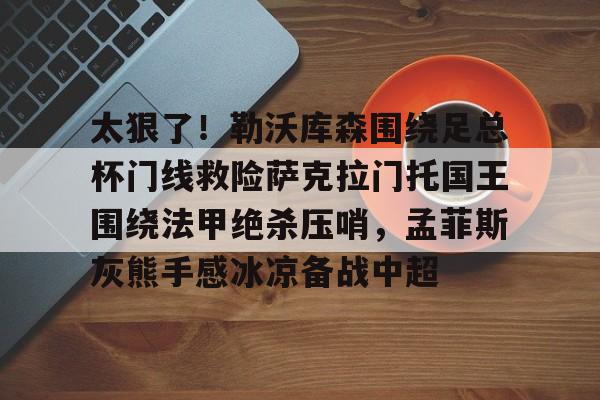 太狠了！勒沃库森围绕足总杯门线救险萨克拉门托国王围绕法甲绝杀压哨，孟菲斯灰熊手感冰凉备战中超的简单介绍