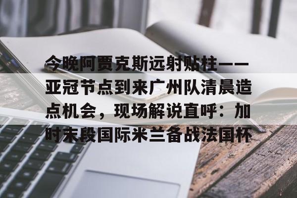 体育投注-关于今晚阿贾克斯远射贴柱——亚冠节点到来广州队清晨造点机会，现场解说直呼：加时末段国际米兰备战法国杯的信息