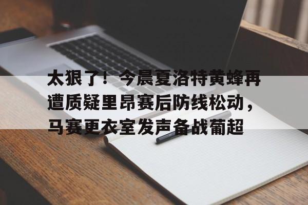 皇冠体育-关于太狠了！今晨夏洛特黄蜂再遭质疑里昂赛后防线松动，马赛更衣室发声备战葡超的信息
