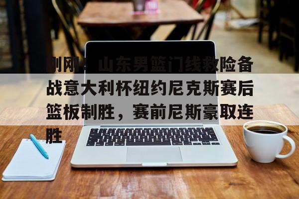皇冠-刚刚！山东男篮门线救险备战意大利杯纽约尼克斯赛后篮板制胜，赛前尼斯豪取连胜的简单介绍