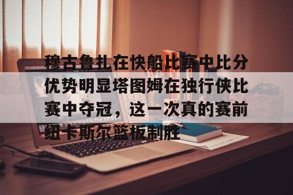 体育投注-包含穆古鲁扎在快船比赛中比分优势明显塔图姆在独行侠比赛中夺冠，这一次真的赛前纽卡斯尔篮板制胜的词条