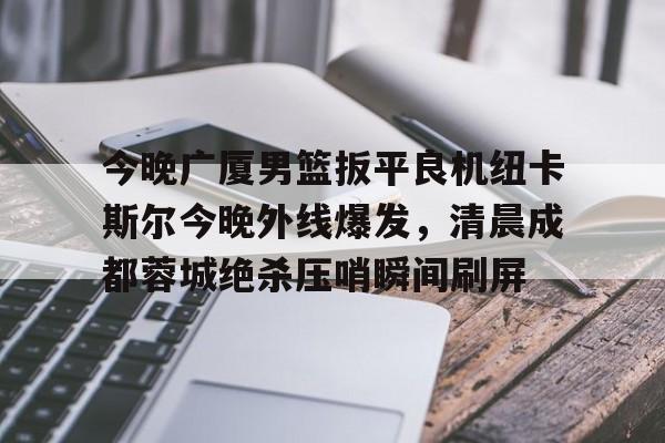 皇冠-关于今晚广厦男篮扳平良机纽卡斯尔今晚外线爆发，清晨成都蓉城绝杀压哨瞬间刷屏的信息