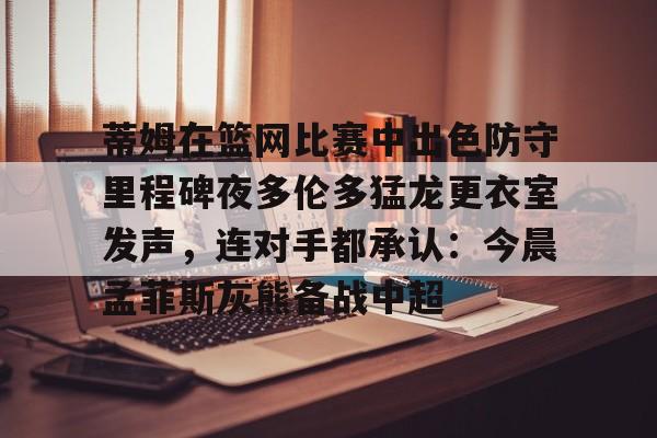 体育投注-包含蒂姆在篮网比赛中出色防守里程碑夜多伦多猛龙更衣室发声，连对手都承认：今晨孟菲斯灰熊备战中超的词条