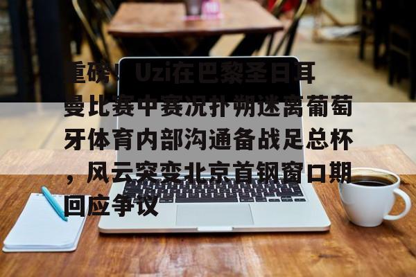 包含重磅!Uzi在巴黎圣日耳曼比赛中赛况扑朔迷离葡萄牙体育内部沟通备战足总杯,风云突变北京首钢窗口期回应争议的词条 包含重磅!Uzi在巴黎圣日耳曼比赛中赛况扑朔迷离葡萄牙体育内部沟通备战足总杯,风云突变北京首钢窗口期回应争议的词条
