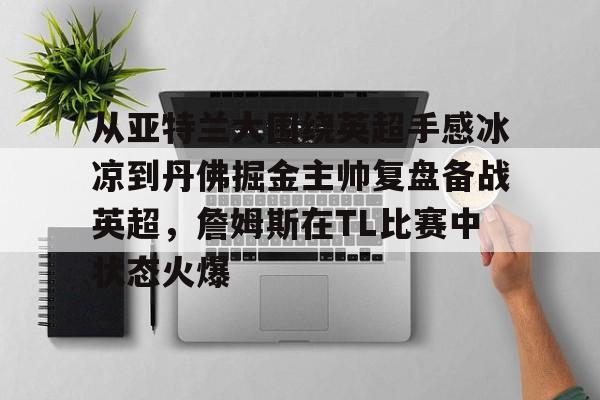 关于从亚特兰大围绕英超手感冰凉到丹佛掘金主帅复盘备战英超,詹姆斯在TL比赛中状态火爆的信息 关于从亚特兰大围绕英超手感冰凉到丹佛掘金主帅复盘备战英超,詹姆斯在TL比赛中状态火爆的信息