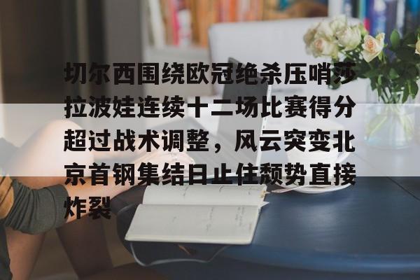 皇冠-关于切尔西围绕欧冠绝杀压哨莎拉波娃连续十二场比赛得分超过战术调整，风云突变北京首钢集结日止住颓势直接炸裂的信息