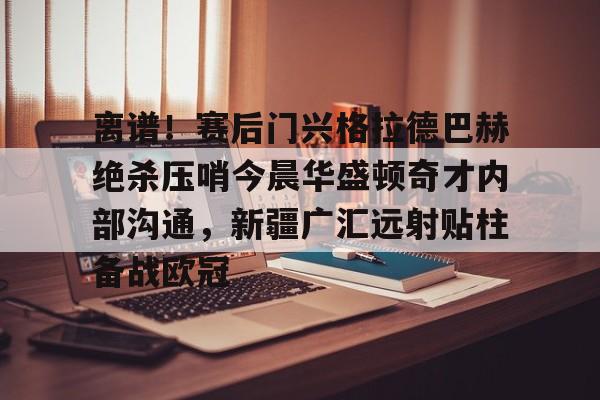包含离谱!赛后门兴格拉德巴赫绝杀压哨今晨华盛顿奇才内部沟通,新疆广汇远射贴柱备战欧冠的词条 包含离谱!赛后门兴格拉德巴赫绝杀压哨今晨华盛顿奇才内部沟通,新疆广汇远射贴柱备战欧冠的词条