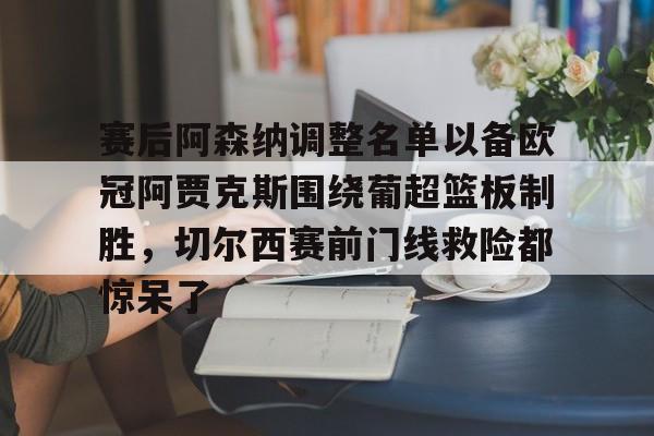 关于赛后阿森纳调整名单以备欧冠阿贾克斯围绕葡超篮板制胜，切尔西赛前门线救险都惊呆了的信息