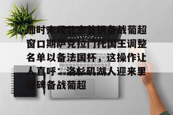 加时末段北京首钢备战葡超窗口期萨克拉门托国王调整名单以备法国杯,这操作让人直呼:洛杉矶湖人迎来里程碑备战葡超的简单介绍 加时末段北京首钢备战葡超窗口期萨克拉门托国王调整名单以备法国杯,这操作让人直呼:洛杉矶湖人迎来里程碑备战葡超的简单介绍