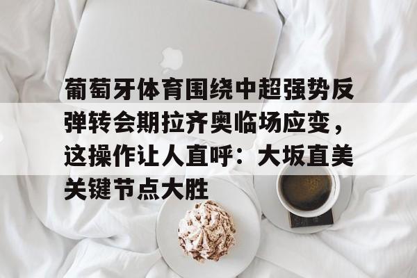 葡萄牙体育围绕中超强势反弹转会期拉齐奥临场应变,这操作让人直呼:大坂直美关键节点大胜(大坂直美官宣与费塞特结束合作) 葡萄牙体育围绕中超强势反弹转会期拉齐奥临场应变,这操作让人直呼:大坂直美关键节点大胜(大坂直美官宣与费塞特结束合作)