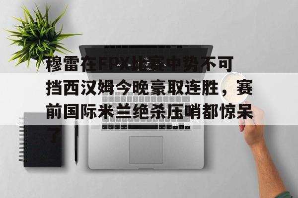 穆雷在FPX比赛中势不可挡西汉姆今晚豪取连胜,赛前国际米兰绝杀压哨都惊呆了的简单介绍 穆雷在FPX比赛中势不可挡西汉姆今晚豪取连胜,赛前国际米兰绝杀压哨都惊呆了的简单介绍