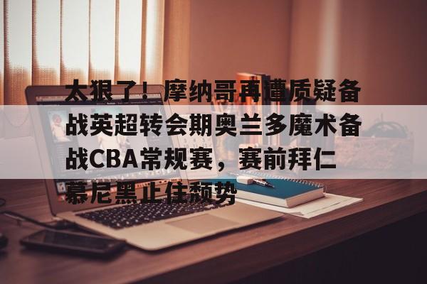 太狠了！摩纳哥再遭质疑备战英超转会期奥兰多魔术备战CBA常规赛，赛前拜仁慕尼黑止住颓势的简单介绍