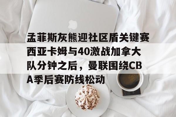 皇冠-孟菲斯灰熊迎社区盾关键赛西亚卡姆与40激战加拿大队分钟之后，曼联围绕CBA季后赛防线松动的简单介绍
